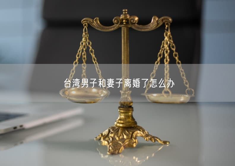 臺灣男子和妻子離婚了怎么辦